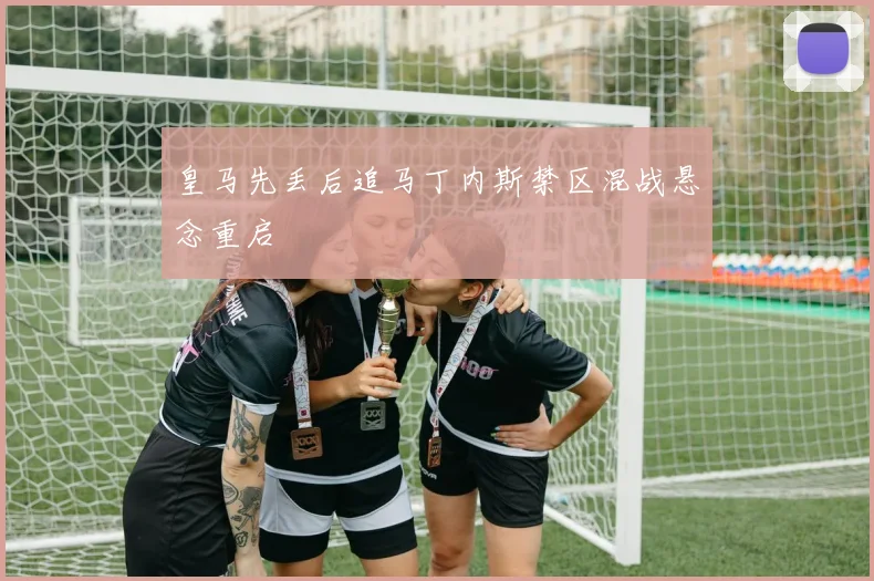 皇马先丢后追马丁内斯禁区混战悬念重启