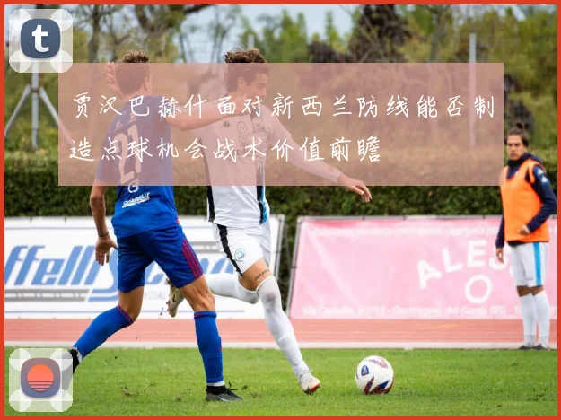 贾汉巴赫什面对新西兰防线能否制造点球机会战术价值前瞻