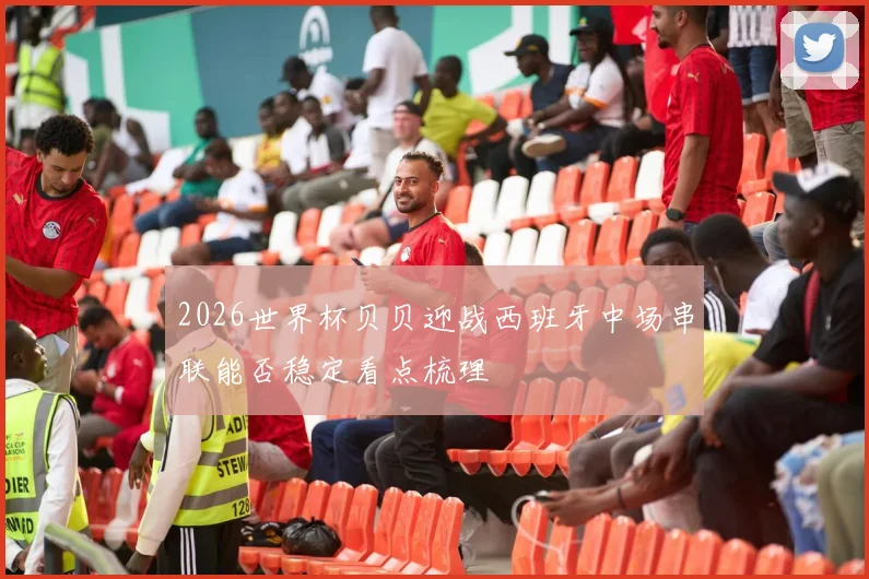 2026世界杯贝贝迎战西班牙中场串联能否稳定看点梳理