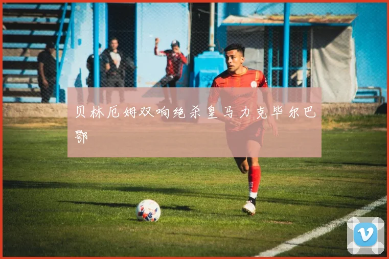 贝林厄姆双响绝杀皇马力克毕尔巴鄂