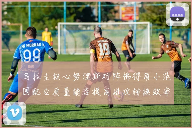 乌拉圭核心努涅斯对阵佛得角小范围配合质量能否提高进攻转换效率