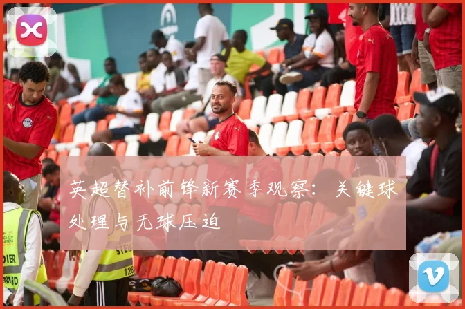 英超替补前锋新赛季观察：关键球处理与无球压迫