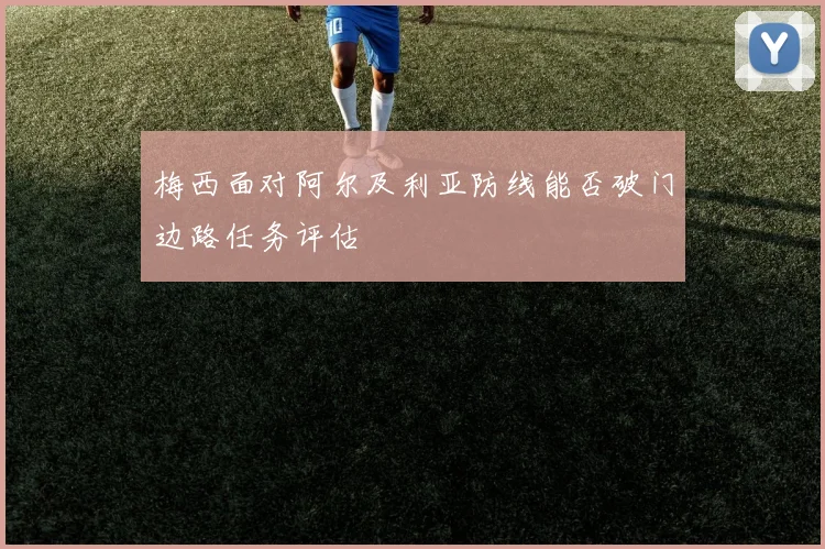 梅西面对阿尔及利亚防线能否破门边路任务评估