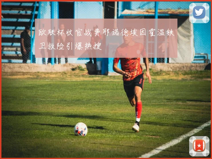 欧联杯收官战费耶诺德埃因霍温铁卫救险引爆热搜