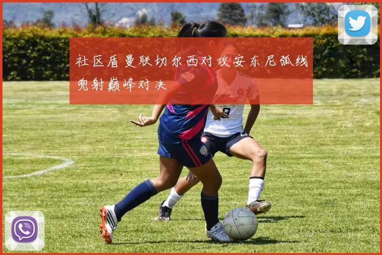 社区盾曼联切尔西对攻安东尼弧线兜射巅峰对决