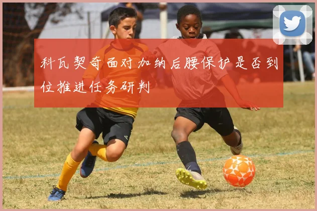 科瓦契奇面对加纳后腰保护是否到位推进任务研判
