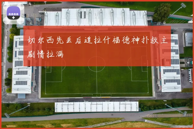 切尔西先丢后追拉什福德神扑救主剧情拉满