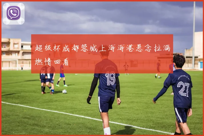 超级杯成都蓉城上海海港悬念拉满燃情回看