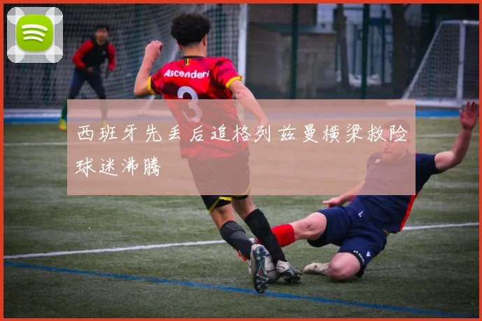 西班牙先丢后追格列兹曼横梁救险球迷沸腾