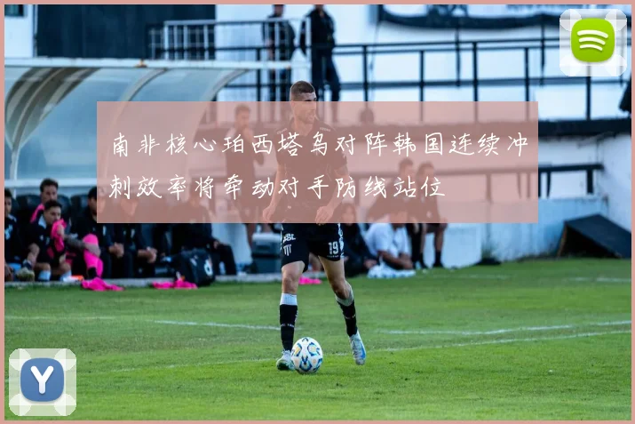 南非核心珀西塔乌对阵韩国连续冲刺效率将牵动对手防线站位