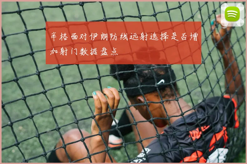 辛格面对伊朗防线远射选择是否增加射门数据盘点