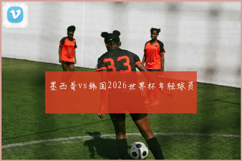 墨西哥vs韩国2026世界杯年轻球员