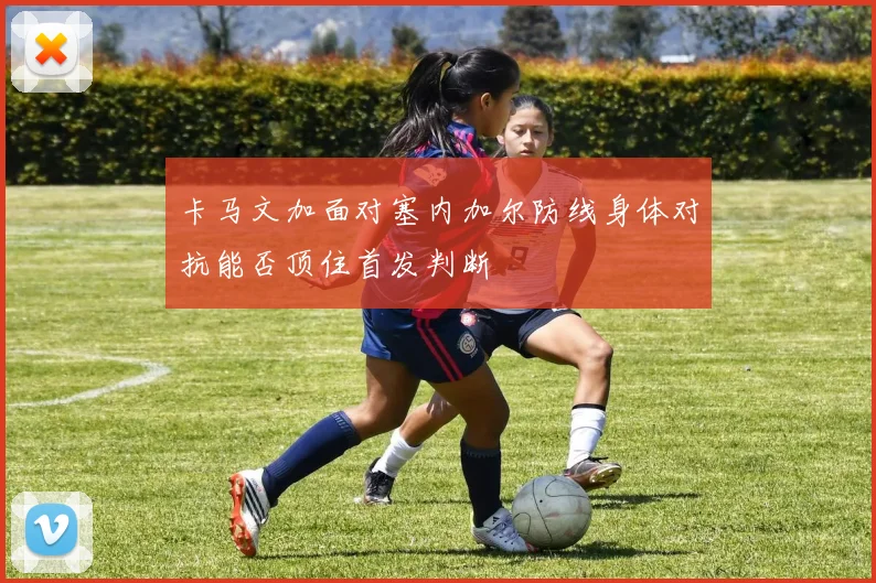 卡马文加面对塞内加尔防线身体对抗能否顶住首发判断