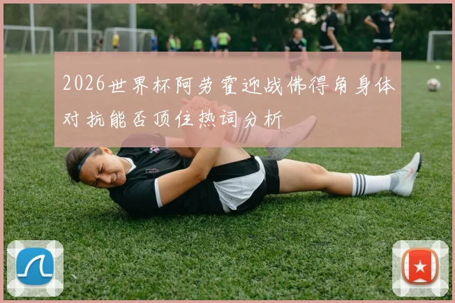 2026世界杯阿劳霍迎战佛得角身体对抗能否顶住热词分析