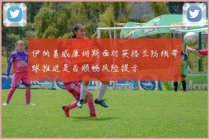 伊纳基威廉姆斯面对英格兰防线带球推进是否顺畅风险提示