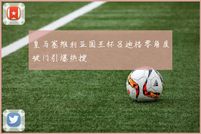皇马塞维利亚国王杯吕迪格零角度破门引爆热搜