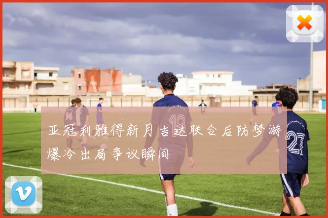 亚冠利雅得新月吉达联合后防梦游爆冷出局争议瞬间