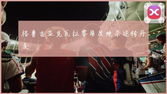 格鲁吉亚克瓦拉零角度绝杀逆转丹麦