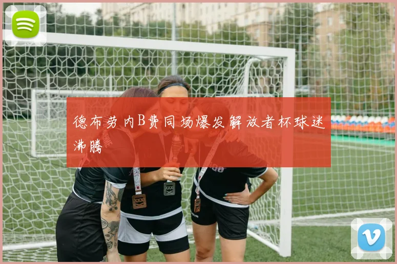 德布劳内B费同场爆发解放者杯球迷沸腾
