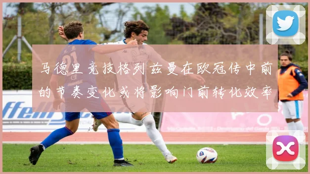 马德里竞技格列兹曼在欧冠传中前的节奏变化或将影响门前转化效率