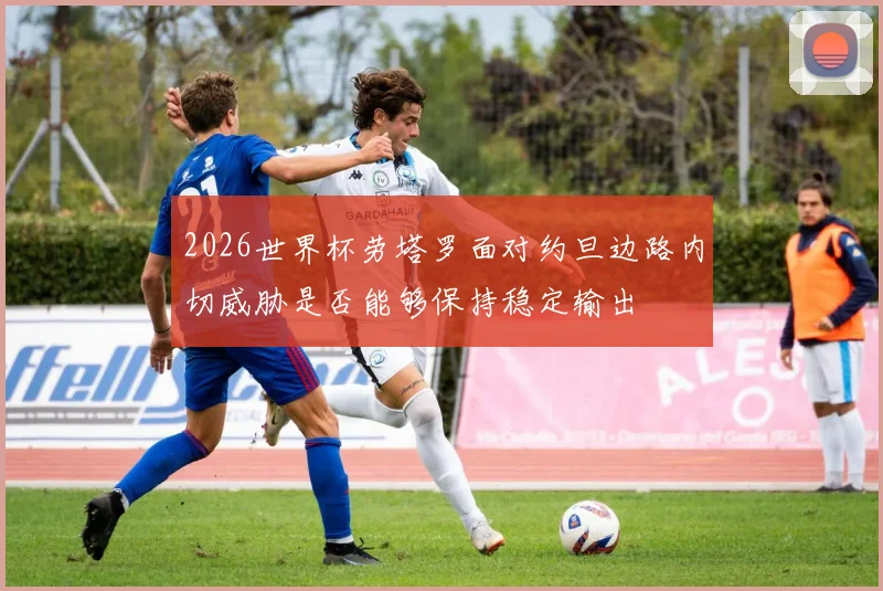 2026世界杯劳塔罗面对约旦边路内切威胁是否能够保持稳定输出
